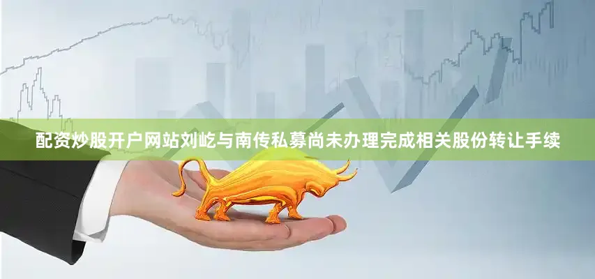 配资炒股开户网站刘屹与南传私募尚未办理完成相关股份转让手续