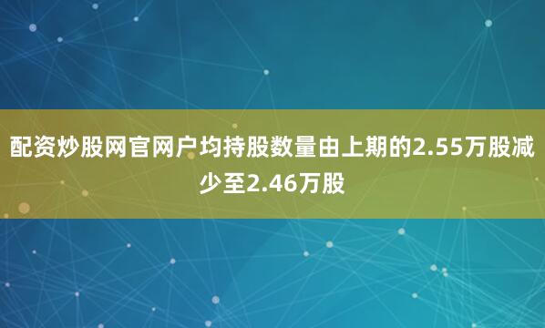 配资炒股网官网户均持股数量由上期的2.55万股减少至2.46万股