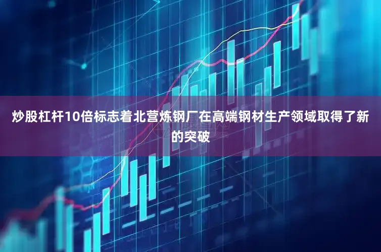 炒股杠杆10倍标志着北营炼钢厂在高端钢材生产领域取得了新的突破